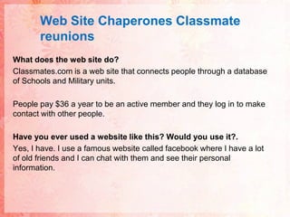 Web Site ChaperonesClassmatereunionsWhat does the web site do?Classmates.com is a web site that connects people through a database of Schools and Military units. People pay $36 a year to be an active member and they log in to make contact with other people.Have you ever used a website like this? Would you use it?.Yes, I have. I use a famous website called facebook where I have a lot of old friends and I can chat with them and see their personal information.