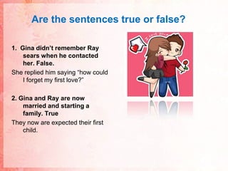 Are thesentences true or false?1.  Gina didn’t remember Ray sears when he contacted her. False.She replied him saying “how could I forget my first love?”2. Gina and Ray are now married and starting a family. TrueThey now are expected their first child.