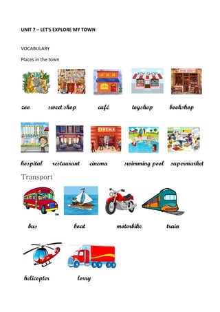 UNIT 7 – LET'S EXPLORE MY TOWN
VOCABULARY
Places in the town
zoo sweet shop café toyshop bookshop
hospital restaurant cinema swimming pool supermarket
Transport
bus boat motorbike train
helicopter lorry
 