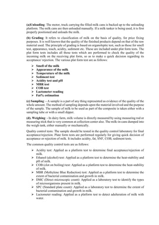 (a)Unloading: The motor, truck carrying the filled milk cans is backed up to the unloading
platform. The milk cans are then unloaded manually. If a milk tanker is being used, it is first
properly positioned and unloads the milk.
(b) Grading: It refers to classification of milk on the basis of quality, for price fixing
purposes. It is well known that the quality of the finished products depend on that of the raw
material used. The principle of grading is based on organoleptic test, such as those for smell
test, appearance, touch, acidity, sediment etc. These are included under plat form tests. The
plat form tests includes all those tests which are performed to check the quality of the
incoming milk on the receiving plat form, so as to make a quick decision regarding its
acceptance/ rejection. The various plat form test are as follows:
 Smell of the milk
 Appearance of the milk
 Temperature of the milk
 Sediment test
 Acidity test and pH
 MBR test
 COB test
 Lactometer reading
 Fat% estimation
(c) Sampling: - A sample is a part of any thing represented as evidence of the quality of the
whole amount. The method of sampling depends upon the material involved and the purpose
of the sample. The sample of milk to be used as part of the composite is taken either with a
sampling tube or with a small dipper.
(d). Weighing: - In dairy farm, milk volume is directly measured by using measuring rod or
measuring stick that is very common at collection center also. The milk-in-cans dumped into
the weigh tank, either manually or mechanically.
Quality control tests: The sample should be tested in the quality control laboratory for final
acceptance/rejection. Plate form tests are performed regularly for giving quick decision of
acceptance or rejection of milk. It includes acidity, fat, SNF, COB, sediment tests.
The common quality control tests are as follows:
 Acidity test: Applied as a platform test to determine final acceptance/rejection of
milk.
 Ethanol (alcohol) test: Applied as a platform test to determine the heat-stability and
pH of milk.
 COB (clot on boiling) test: Applied as a platform test to determine the heat-stability
of milk.
 MBR (Methylene Blue Reduction) test: Applied as a platform test to determine the
extent of bacterial contamination and growth in milk.
 DMC (Direct microscopic count): Applied as a laboratory test to identify the types
of microorganisms present in milk.
 SPC (Standard plate count): Applied as a laboratory test to determine the extent of
bacterial contamination and growth in milk.
 Lactometer reading: Applied as a platform test to detect adulteration of milk with
water.
 