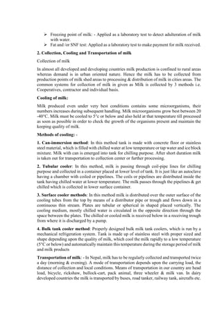  Freezing point of milk: - Applied as a laboratory test to detect adulteration of milk
with water.
 Fat and /or SNF test: Applied as a laboratory test to make payment for milk received.
2. Collection, Cooling and Transportation of milk
Collection of milk
In almost all developed and developing countries milk production is confined to rural areas
whereas demand is in urban oriented nature. Hence the milk has to be collected from
production points of milk shed areas to processing & distribution of milk in cities areas. The
common systems for collection of milk in given as Milk is collected by 3 methods i.e.
Cooperatives, contractor and individual basis.
Cooling of milk:
Milk produced even under very best conditions contains some microorganisms, their
numbers increases during subsequent handling. Milk microorganisms grow best between 20
-40°C. Milk must be cooled to 5°c or below and also held at that temperature till processed
as soon as possible in order to check the growth of the organisms present and maintain the
keeping quality of milk.
Methods of cooling: -
1. Can-immersion method: In this method tank is made with concrete floor or stainless
steel material, which is filled with chilled water at low temperature or tap water and ice block
mixture. Milk with can is emerged into tank for chilling purpose. After short duration milk
is taken out for transportation to collection center or further processing.
2. Tubular cooler: In this method, milk is passing through coil-pipe lines for chilling
purpose and collected in a container placed at lower level of tank. It is just like an autoclave
having a chamber with coiled or pipelines. The coils or pipelines are distributed inside the
tank having chilled water at lower temperature. The milk passes through the pipelines & get
chilled which is collected in lower surface container.
3. Surface cooler methods: In this method milk is distributed over the outer surface of the
cooling tubes from the top by means of a distributor pipe or trough and flows down in a
continuous thin stream. Plates are tubular or spherical in shaped placed vertically. The
cooling medium, mostly chilled water is circulated in the opposite direction through the
space between the plates. The chilled or cooled milk is received below in a receiving trough
from where it is discharged by a pump.
4. Bulk tank cooler method: Properly designed bulk milk tank coolers, which is run by a
mechanical refrigeration system. Tank is made up of stainless steel with proper sized and
shape depending upon the quality of milk, which cool the milk rapidly to a low temperature
(5°C or below) and automatically maintain this temperature during the storage period of milk
and milk products
Transportation of milk: - In Nepal, milk has to be regularly collected and transported twice
a day (morning & evening). A mode of transportation depends upon the carrying load, the
distance of collection and local conditions. Means of transportation in our country are head
load, bicycle, rickshaw, bullock-cart, pack animal, three wheeler & milk van. In dairy
developed countries the milk is transported by buses, road tanker, railway tank, aircrafts etc.
 