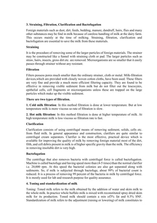 3. Straining, Filtration, Clarification and Bactofugation
Foreign materials such as dust, dirt, feeds, bedding, manure, dandruff, hairs, flies and many
other substances may be find in milk because of careless handling of milk at the dairy farm.
This occurs mainly at the time of milking. Straining, filtration, clarification and
bactofugation are essential to save the milk from these materials.
Straining
It is the procedure of removing some of the larger particles of foreign materials. The strainer
may be constructed like a funnel with straining cloth or pad. The larger particles such as
straw, hairs, insects, gross dirt etc. are removed. Microorganisms are so smaller that it easily
passes through strainer without any resistant.
Filtration
Filters possess pores much smaller than the ordinary strainer, cloth or metal. Milk-filtration
devices,which are provided with closely woven cotton cloths, have been used. These filters
are very fine and provide a much more efficient filtering capacity. They are found to be
effective in removing visible sediment from milk but do not filter out the leucocytes,
epithelial cells, cell fragments or microorganisms unless these are trapped on the large
particles which make up the visible sediment.
There are two types of filtration.
1. Cold milk filtration: In this method filtration is done at lower temperature. But at low
temperature milk is more viscous so rate of filtration is slow.
2. Hot milk filtration: In this method filtration is done at higher temperature of milk. At
high temperature milk is less viscous so filtration rate is fast.
Clarification
Clarification consists of using centrifugal means of removing sediment, solids, cells etc.
from fluid milk. In general appearance and construction, clarifiers are quite similar to
centrifugal cream separators. Clarifier is the most effective, practical device which is
available for improving the quality of milk by removing foreign material most of the dirt,
filth, and cell debris present in milk is of higher specific gravity than the milk. The efficiency
in removing insoluble dirt is very high.
Bactofugation
The centrifuge that also removes bacteria with centrifugal force is called bactofugation.
Machine is called bactofuge and having speed more than (4-5 times) than the normal clarifier
i.e. 20,000 rpm. At this speed the bacterial colonies are also get separated along with
sediments. So, if milk is subjected through bactofuge, about 99% of bacterial count is
reduced. It is a process of removing 99 percent of the bacteria in milk by centrifugal force.
It is mostly used for lab and research purpose for quality assurance.
4. Toning and standardization of milk
Toning: Toned milk refers to the milk obtained by the addition of water and skim milk to
the whole milk. In practice whole buffalo milk is mixed with reconstituted spray dried skim
milk for its production. Toned milk should contain a min of3% fat and 8.5% SNF.
Standardization of milk refers to the adjustment (raising or lowering) of milk constitutes to
 