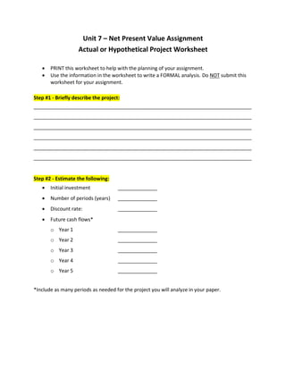 Unit 7 – Net Present Value Assignment
Actual or Hypothetical Project Worksheet
 PRINT this worksheet to help with the planning of your assignment.
 Use the information in the worksheet to write a FORMAL analysis. Do NOT submit this
worksheet for your assignment.
Step #1 - Briefly describe the project:
______________________________________________________________________________
______________________________________________________________________________
______________________________________________________________________________
______________________________________________________________________________
______________________________________________________________________________
______________________________________________________________________________
Step #2 - Estimate the following:
 Initial investment ______________
 Number of periods (years) ______________
 Discount rate: ______________
 Future cash flows*
o Year 1 ______________
o Year 2 ______________
o Year 3 ______________
o Year 4 ______________
o Year 5 ______________
*Include as many periods as needed for the project you will analyze in your paper.
 