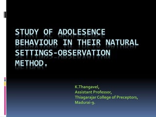 STUDY OF ADOLESENCE
BEHAVIOUR IN THEIR NATURAL
SETTINGS-OBSERVATION
METHOD.
K.Thangavel,
Assistant Professor,
Thiagarajar College of Preceptors,
Madurai-9.
 