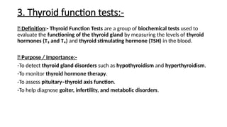 3. Thyroid function tests:-
🔹 Definition:- Thyroid Function Tests are a group of biochemical tests used to
evaluate the functioning of the thyroid gland by measuring the levels of thyroid
hormones (T₃ and T₄) and thyroid stimulating hormone (TSH) in the blood.
🔹 Purpose / Importance:-
-To detect thyroid gland disorders such as hypothyroidism and hyperthyroidism.
-To monitor thyroid hormone therapy.
-To assess pituitary–thyroid axis function.
-To help diagnose goiter, infertility, and metabolic disorders.
 