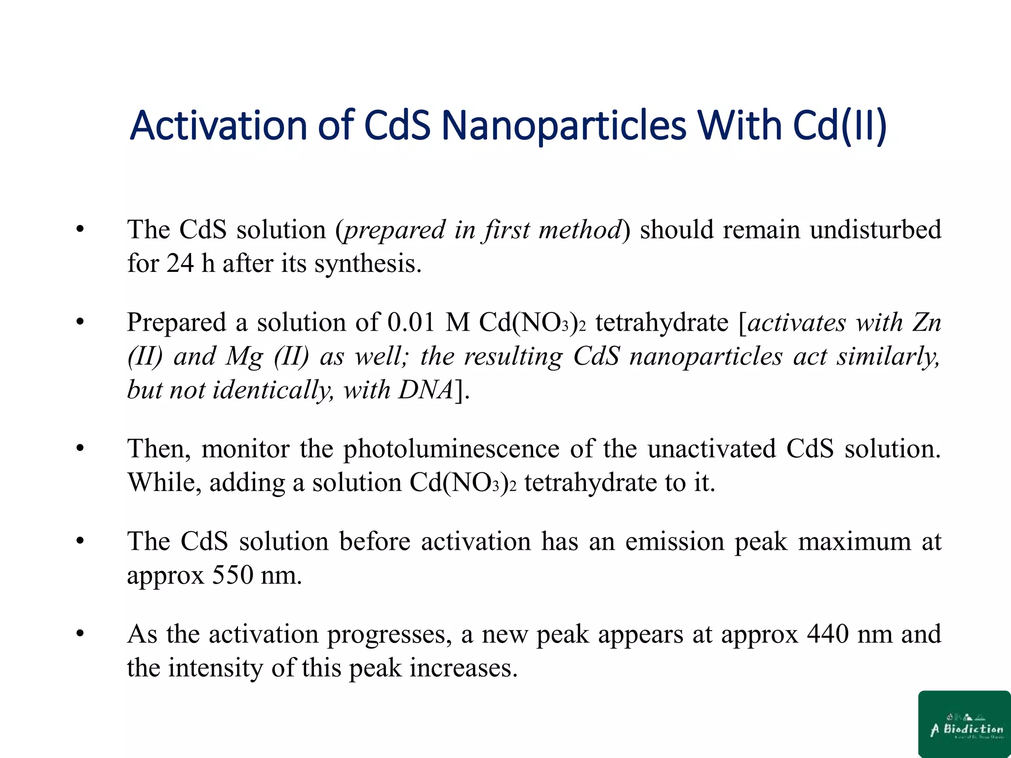 Activation of CdS Nanoparticles With Cd(II)
• The CdS solution (prepared in first method) should remain undisturbed
for 24 h after its synthesis.
• Prepared a solution of 0.01 M Cd(NO3)2 tetrahydrate [activates with Zn
(II) and Mg (II) as well; the resulting CdS nanoparticles act similarly,
but not identically, with DNA].
• Then, monitor the photoluminescence of the unactivated CdS solution.
While, adding a solution Cd(NO3)2 tetrahydrate to it.
• The CdS solution before activation has an emission peak maximum at
approx 550 nm.
• As the activation progresses, a new peak appears at approx 440 nm and
the intensity of this peak increases.
 