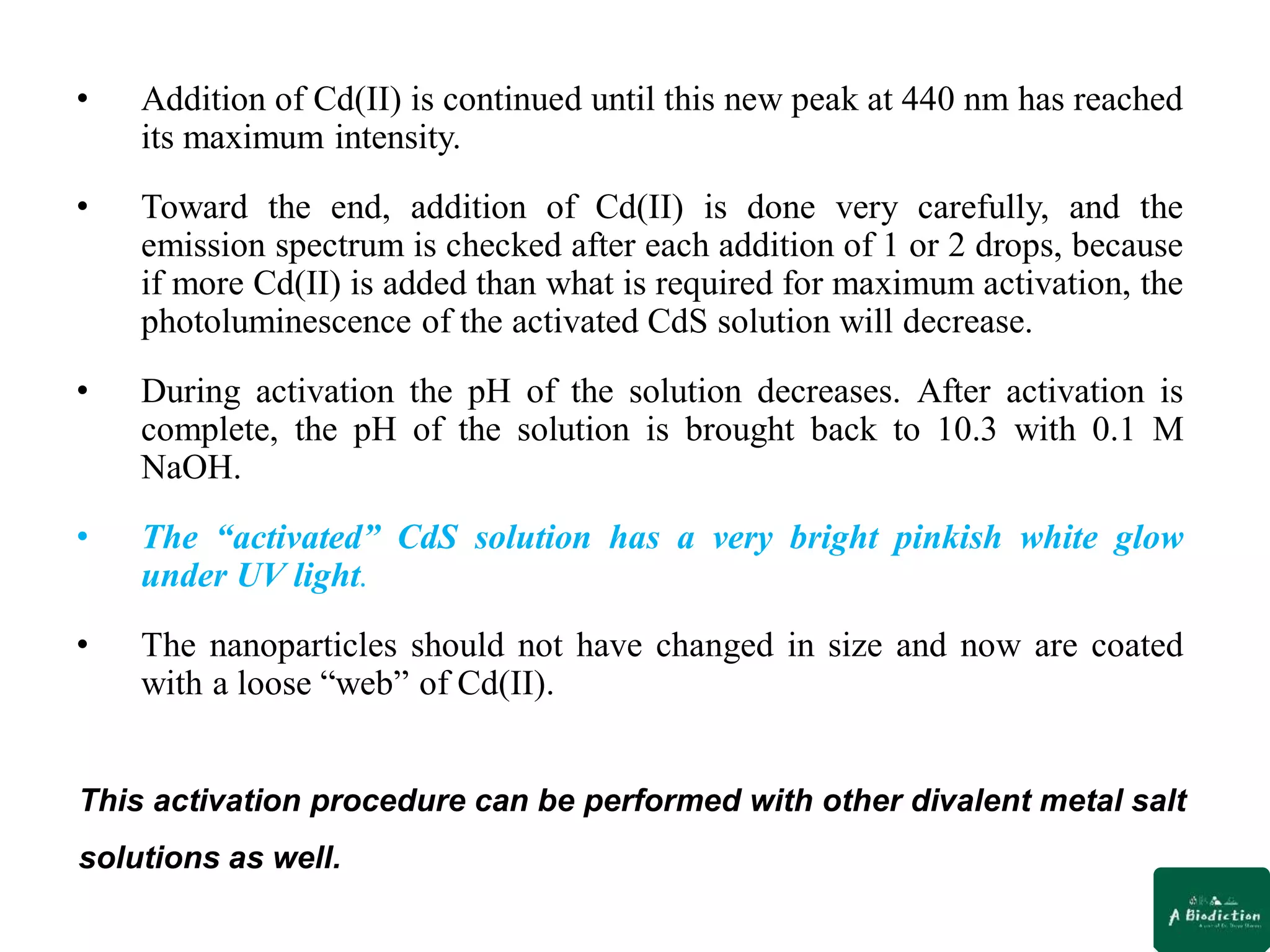 • Addition of Cd(II) is continued until this new peak at 440 nm has reached
its maximum intensity.
• Toward the end, addition of Cd(II) is done very carefully, and the
emission spectrum is checked after each addition of 1 or 2 drops, because
if more Cd(II) is added than what is required for maximum activation, the
photoluminescence of the activated CdS solution will decrease.
• During activation the pH of the solution decreases. After activation is
complete, the pH of the solution is brought back to 10.3 with 0.1 M
NaOH.
• The “activated” CdS solution has a very bright pinkish white glow
under UV light.
• The nanoparticles should not have changed in size and now are coated
with a loose “web” of Cd(II).
This activation procedure can be performed with other divalent metal salt
solutions as well.
 