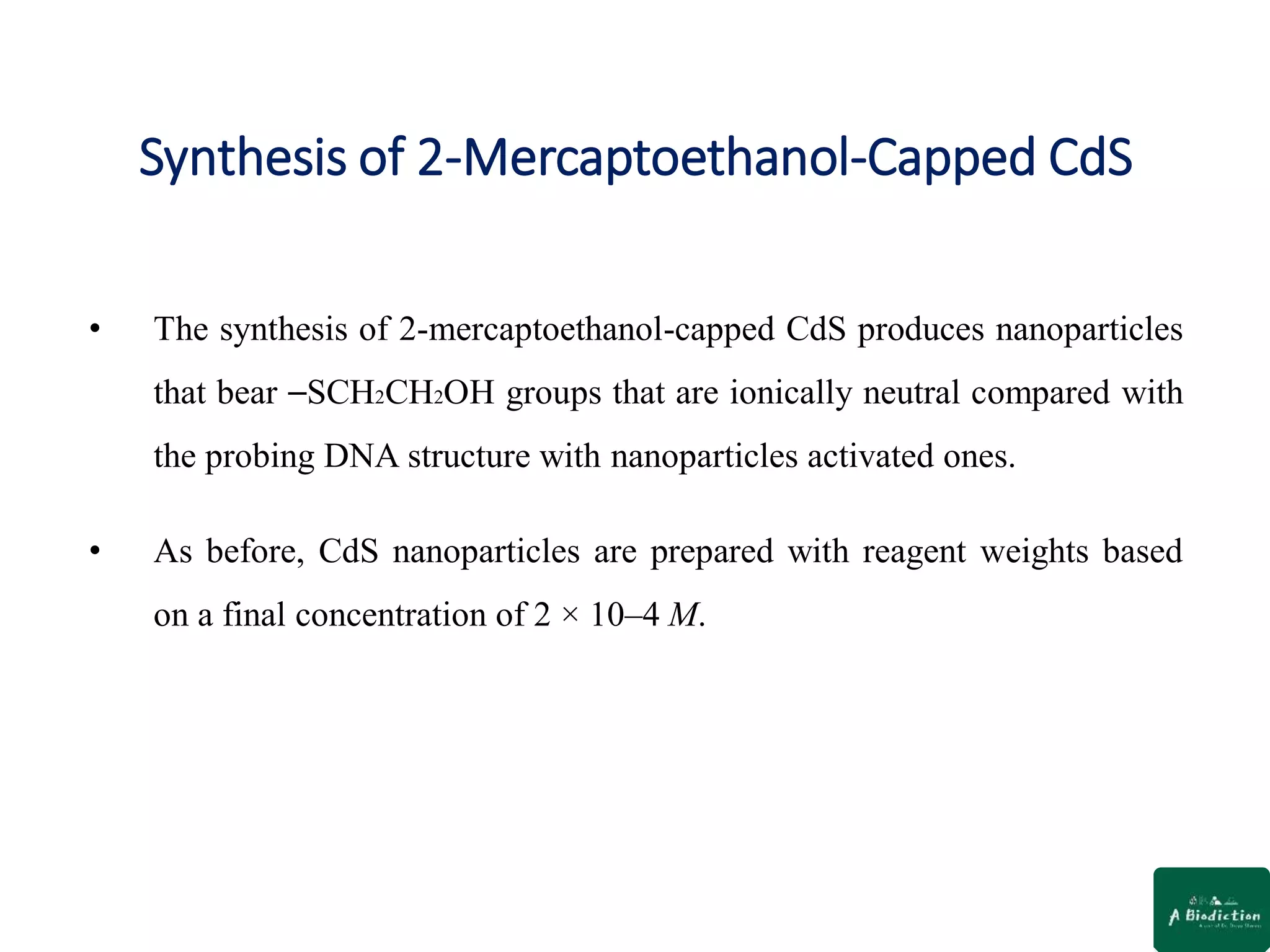Synthesis of 2-Mercaptoethanol-Capped CdS
• The synthesis of 2-mercaptoethanol-capped CdS produces nanoparticles
that bear ⎯SCH2CH2OH groups that are ionically neutral compared with
the probing DNA structure with nanoparticles activated ones.
• As before, CdS nanoparticles are prepared with reagent weights based
on a final concentration of 2 × 10–4 M.
 