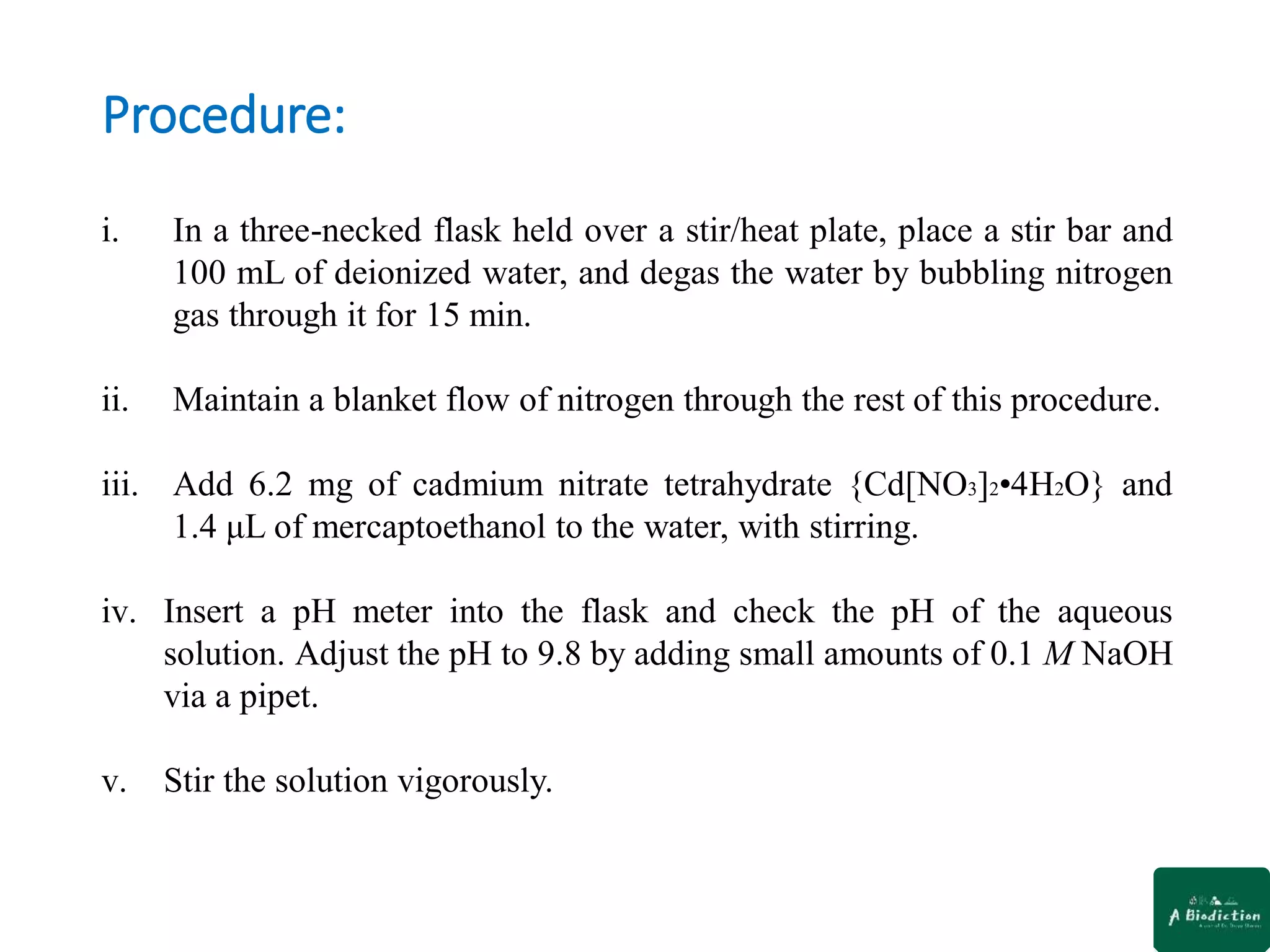 Procedure:
i. In a three-necked flask held over a stir/heat plate, place a stir bar and
100 mL of deionized water, and degas the water by bubbling nitrogen
gas through it for 15 min.
ii. Maintain a blanket flow of nitrogen through the rest of this procedure.
iii. Add 6.2 mg of cadmium nitrate tetrahydrate {Cd[NO3]2•4H2O} and
1.4 μL of mercaptoethanol to the water, with stirring.
iv. Insert a pH meter into the flask and check the pH of the aqueous
solution. Adjust the pH to 9.8 by adding small amounts of 0.1 M NaOH
via a pipet.
v. Stir the solution vigorously.
 
