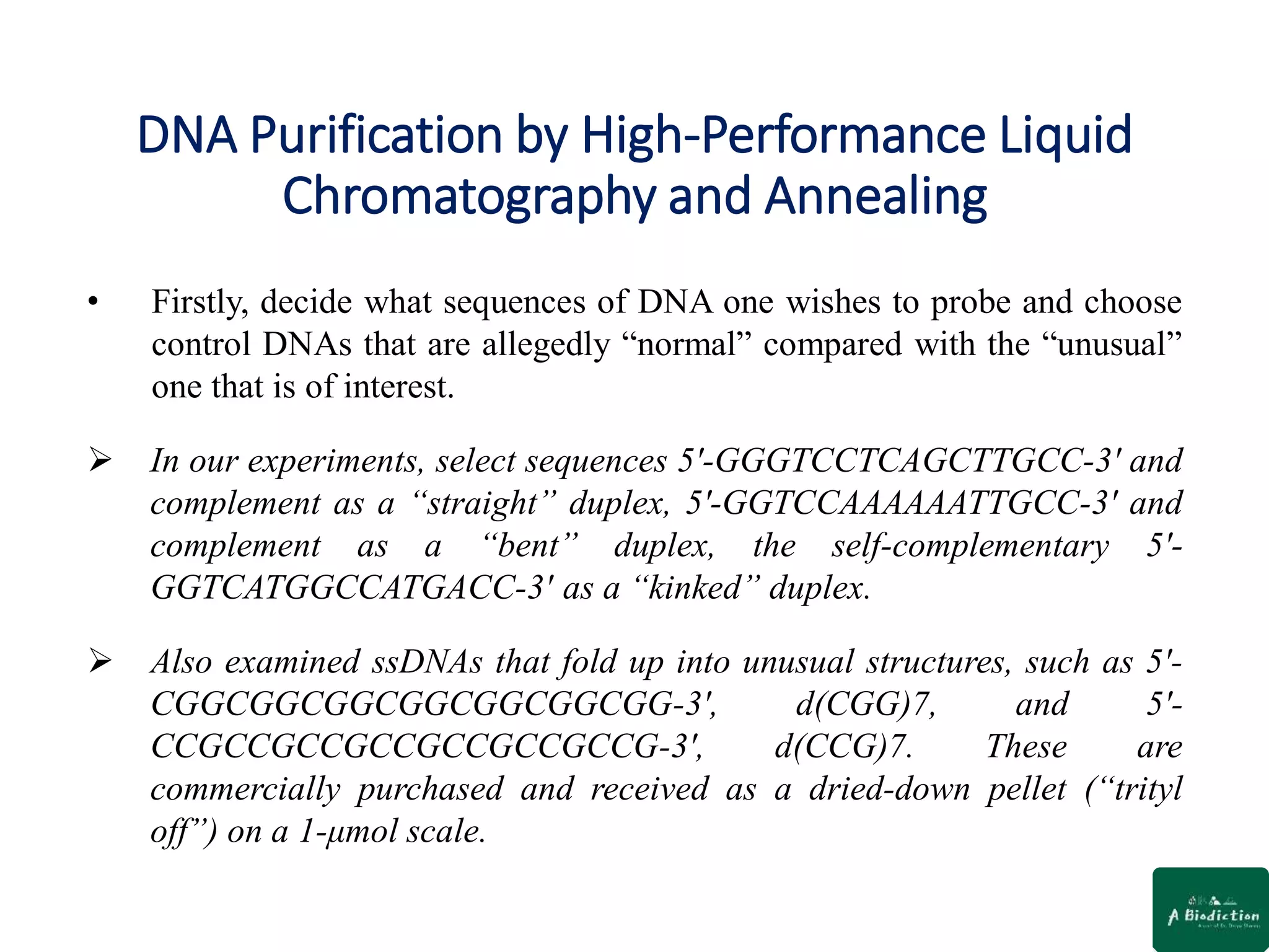 DNA Purification by High-Performance Liquid
Chromatography and Annealing
• Firstly, decide what sequences of DNA one wishes to probe and choose
control DNAs that are allegedly “normal” compared with the “unusual”
one that is of interest.
 In our experiments, select sequences 5′-GGGTCCTCAGCTTGCC-3′ and
complement as a “straight” duplex, 5′-GGTCCAAAAAATTGCC-3′ and
complement as a “bent” duplex, the self-complementary 5′-
GGTCATGGCCATGACC-3′ as a “kinked” duplex.
 Also examined ssDNAs that fold up into unusual structures, such as 5′-
CGGCGGCGGCGGCGGCGGCGG-3′, d(CGG)7, and 5′-
CCGCCGCCGCCGCCGCCGCCG-3′, d(CCG)7. These are
commercially purchased and received as a dried-down pellet (“trityl
off”) on a 1-μmol scale.
 