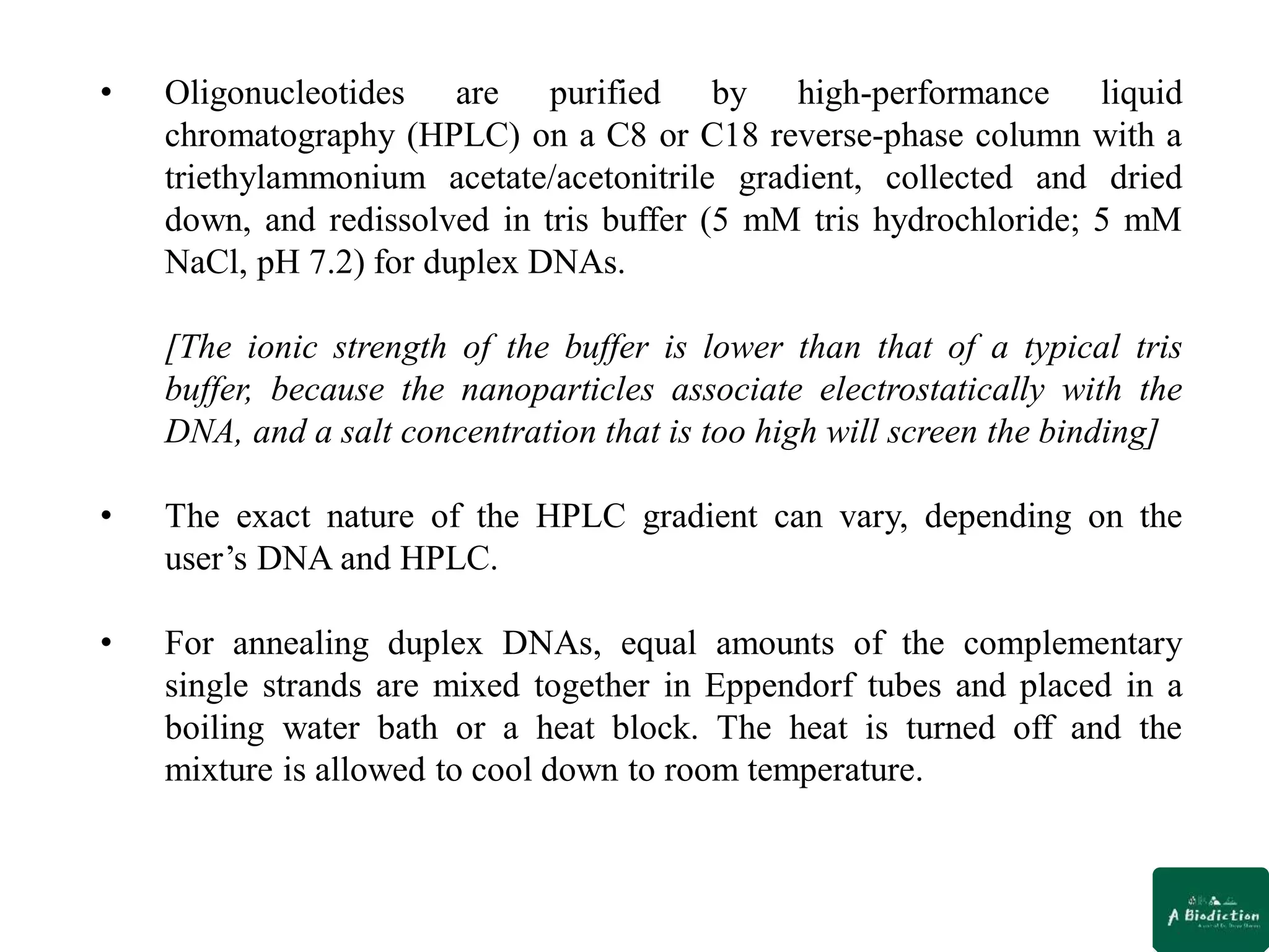 • Oligonucleotides are purified by high-performance liquid
chromatography (HPLC) on a C8 or C18 reverse-phase column with a
triethylammonium acetate/acetonitrile gradient, collected and dried
down, and redissolved in tris buffer (5 mM tris hydrochloride; 5 mM
NaCl, pH 7.2) for duplex DNAs.
[The ionic strength of the buffer is lower than that of a typical tris
buffer, because the nanoparticles associate electrostatically with the
DNA, and a salt concentration that is too high will screen the binding]
• The exact nature of the HPLC gradient can vary, depending on the
user’s DNA and HPLC.
• For annealing duplex DNAs, equal amounts of the complementary
single strands are mixed together in Eppendorf tubes and placed in a
boiling water bath or a heat block. The heat is turned off and the
mixture is allowed to cool down to room temperature.
 