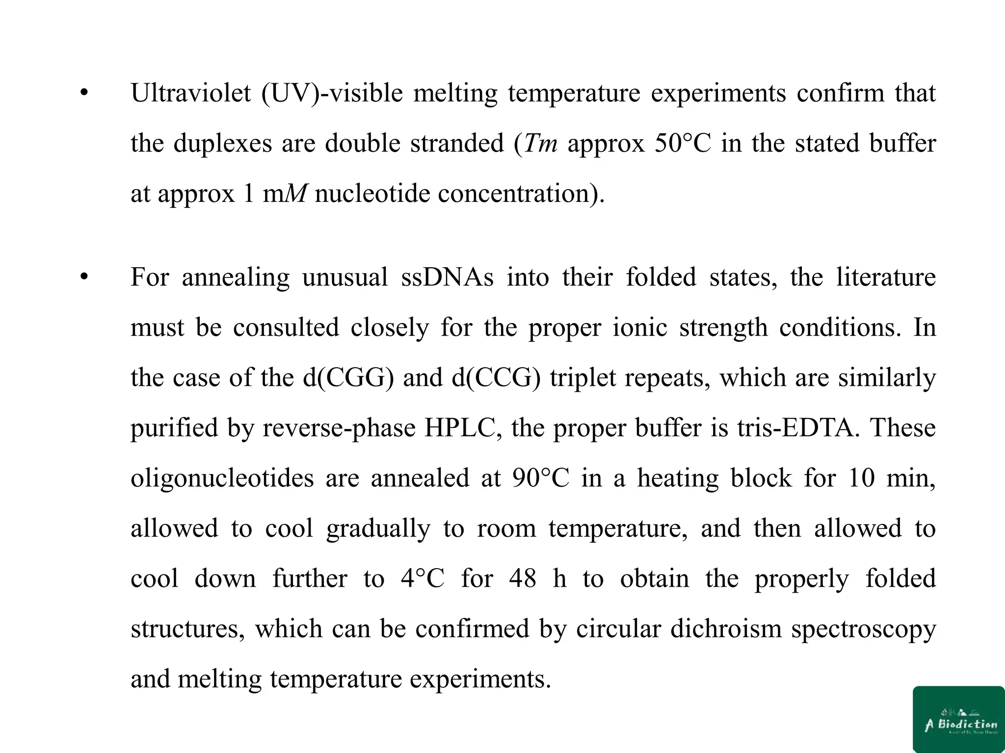 • Ultraviolet (UV)-visible melting temperature experiments confirm that
the duplexes are double stranded (Tm approx 50°C in the stated buffer
at approx 1 mM nucleotide concentration).
• For annealing unusual ssDNAs into their folded states, the literature
must be consulted closely for the proper ionic strength conditions. In
the case of the d(CGG) and d(CCG) triplet repeats, which are similarly
purified by reverse-phase HPLC, the proper buffer is tris-EDTA. These
oligonucleotides are annealed at 90°C in a heating block for 10 min,
allowed to cool gradually to room temperature, and then allowed to
cool down further to 4°C for 48 h to obtain the properly folded
structures, which can be confirmed by circular dichroism spectroscopy
and melting temperature experiments.
 