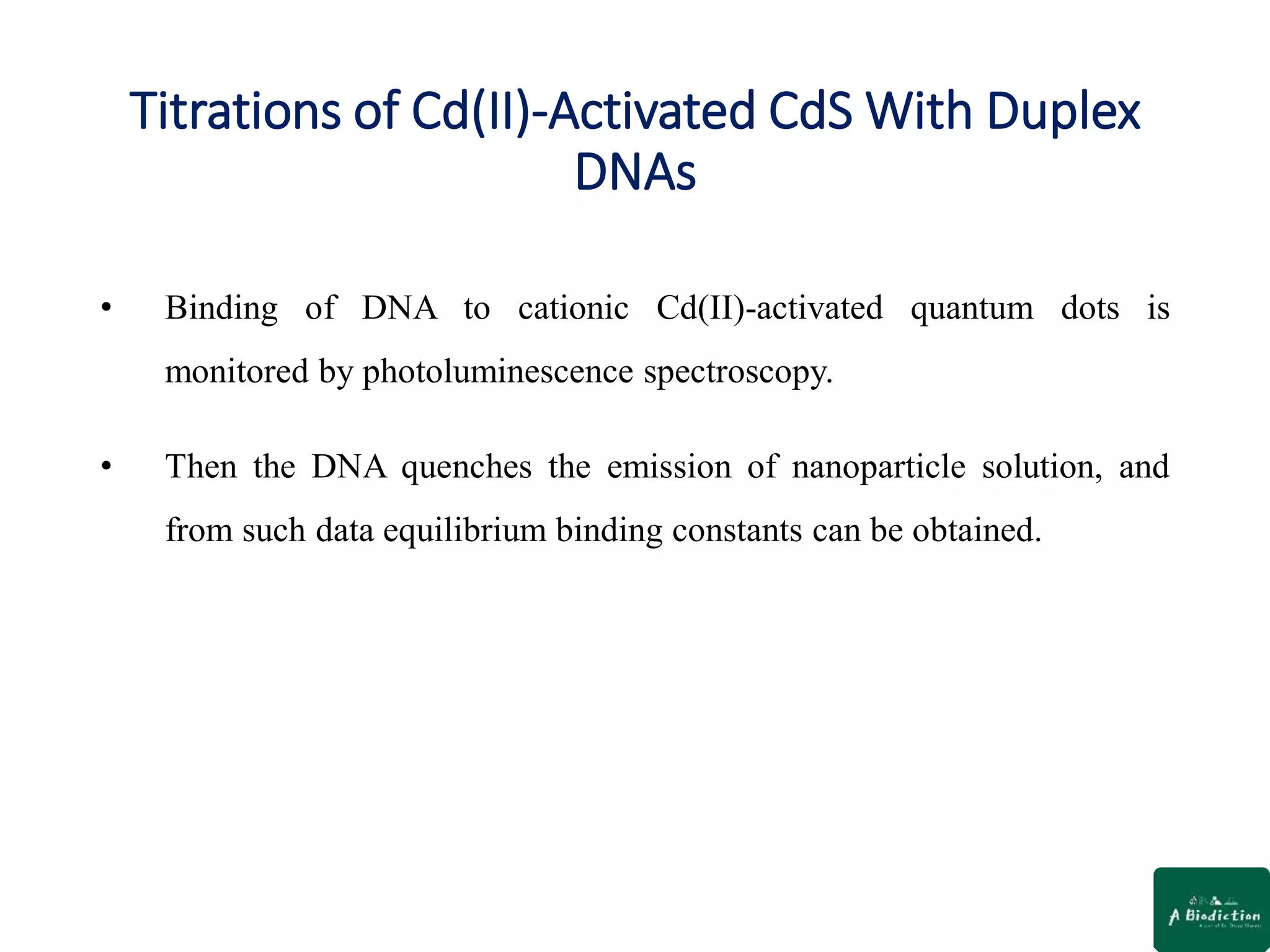 Titrations of Cd(II)-Activated CdS With Duplex
DNAs
• Binding of DNA to cationic Cd(II)-activated quantum dots is
monitored by photoluminescence spectroscopy.
• Then the DNA quenches the emission of nanoparticle solution, and
from such data equilibrium binding constants can be obtained.
 