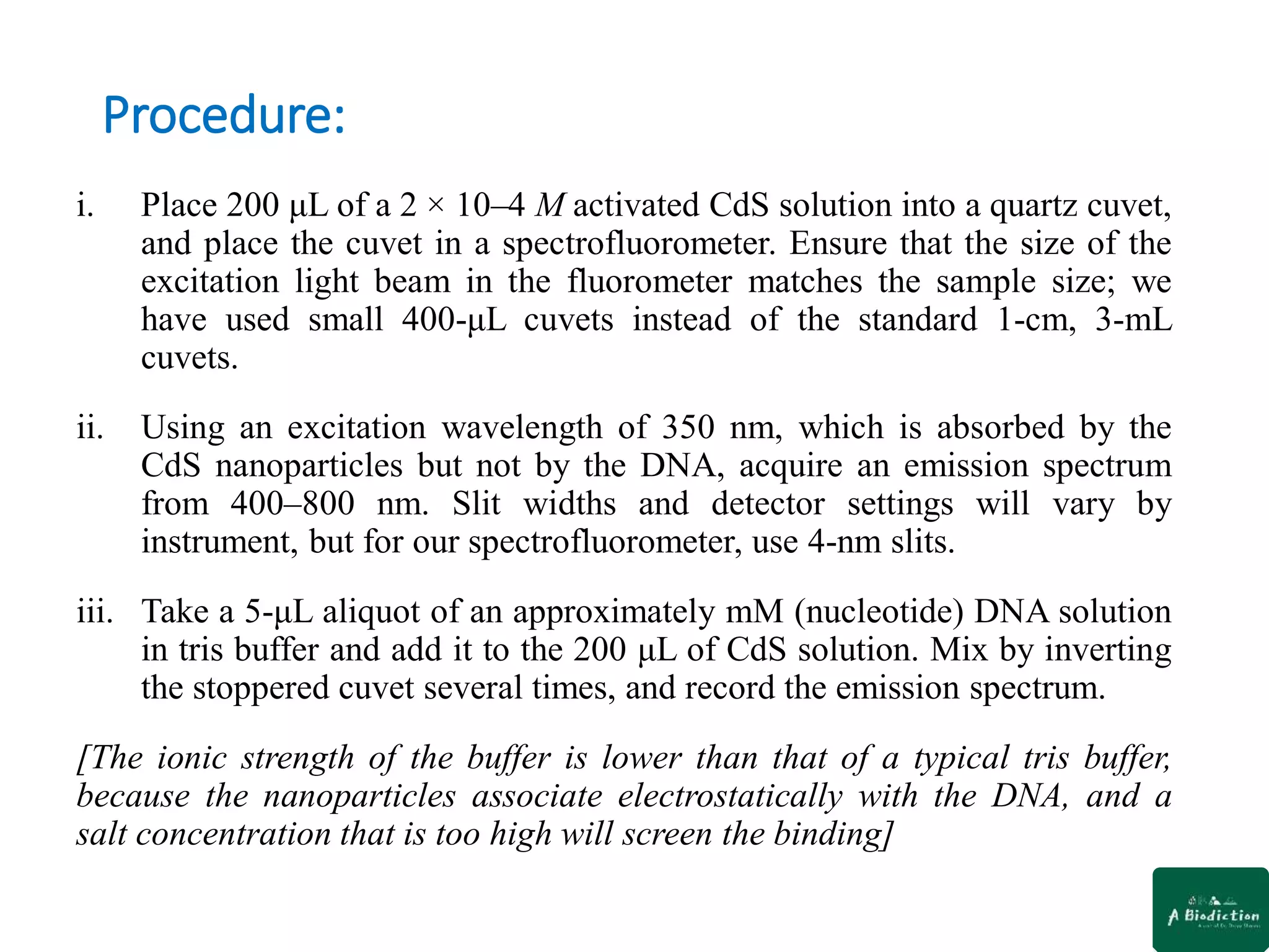 Procedure:
i. Place 200 μL of a 2 × 10–4 M activated CdS solution into a quartz cuvet,
and place the cuvet in a spectrofluorometer. Ensure that the size of the
excitation light beam in the fluorometer matches the sample size; we
have used small 400-μL cuvets instead of the standard 1-cm, 3-mL
cuvets.
ii. Using an excitation wavelength of 350 nm, which is absorbed by the
CdS nanoparticles but not by the DNA, acquire an emission spectrum
from 400–800 nm. Slit widths and detector settings will vary by
instrument, but for our spectrofluorometer, use 4-nm slits.
iii. Take a 5-μL aliquot of an approximately mM (nucleotide) DNA solution
in tris buffer and add it to the 200 μL of CdS solution. Mix by inverting
the stoppered cuvet several times, and record the emission spectrum.
[The ionic strength of the buffer is lower than that of a typical tris buffer,
because the nanoparticles associate electrostatically with the DNA, and a
salt concentration that is too high will screen the binding]
 