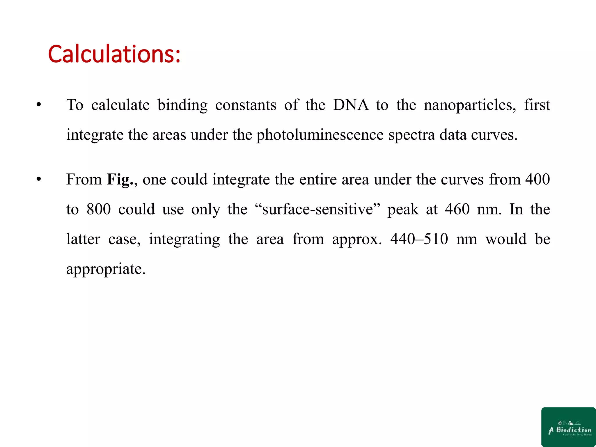 Calculations:
• To calculate binding constants of the DNA to the nanoparticles, first
integrate the areas under the photoluminescence spectra data curves.
• From Fig., one could integrate the entire area under the curves from 400
to 800 could use only the “surface-sensitive” peak at 460 nm. In the
latter case, integrating the area from approx. 440–510 nm would be
appropriate.
 