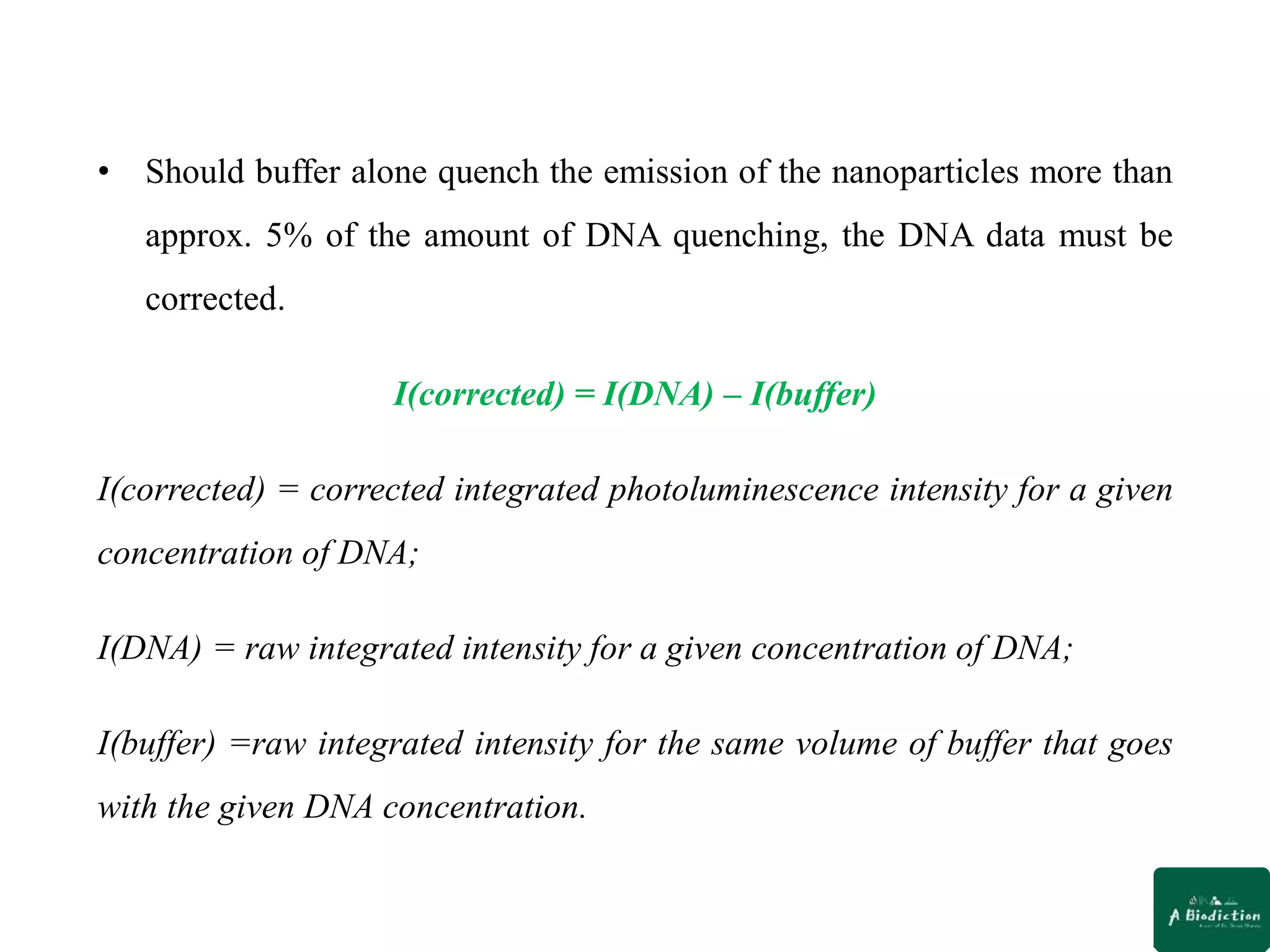 • Should buffer alone quench the emission of the nanoparticles more than
approx. 5% of the amount of DNA quenching, the DNA data must be
corrected.
I(corrected) = I(DNA) – I(buffer)
I(corrected) = corrected integrated photoluminescence intensity for a given
concentration of DNA;
I(DNA) = raw integrated intensity for a given concentration of DNA;
I(buffer) =raw integrated intensity for the same volume of buffer that goes
with the given DNA concentration.
 