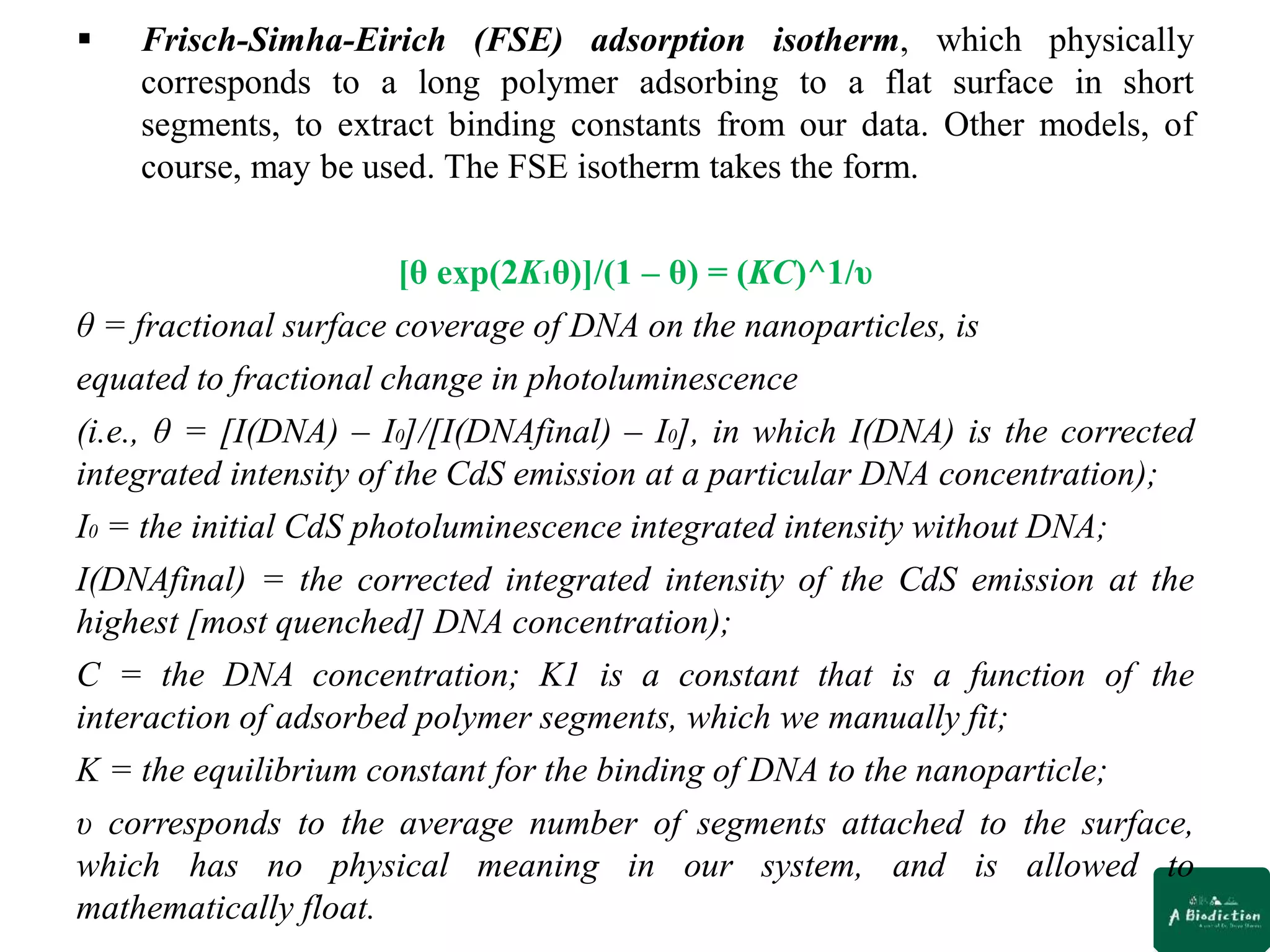  Frisch-Simha-Eirich (FSE) adsorption isotherm, which physically
corresponds to a long polymer adsorbing to a flat surface in short
segments, to extract binding constants from our data. Other models, of
course, may be used. The FSE isotherm takes the form.
[θ exp(2K1θ)]/(1 – θ) = (KC)^1/υ
θ = fractional surface coverage of DNA on the nanoparticles, is
equated to fractional change in photoluminescence
(i.e., θ = [I(DNA) – I0]/[I(DNAfinal) – I0], in which I(DNA) is the corrected
integrated intensity of the CdS emission at a particular DNA concentration);
I0 = the initial CdS photoluminescence integrated intensity without DNA;
I(DNAfinal) = the corrected integrated intensity of the CdS emission at the
highest [most quenched] DNA concentration);
C = the DNA concentration; K1 is a constant that is a function of the
interaction of adsorbed polymer segments, which we manually fit;
K = the equilibrium constant for the binding of DNA to the nanoparticle;
υ corresponds to the average number of segments attached to the surface,
which has no physical meaning in our system, and is allowed to
mathematically float.
 