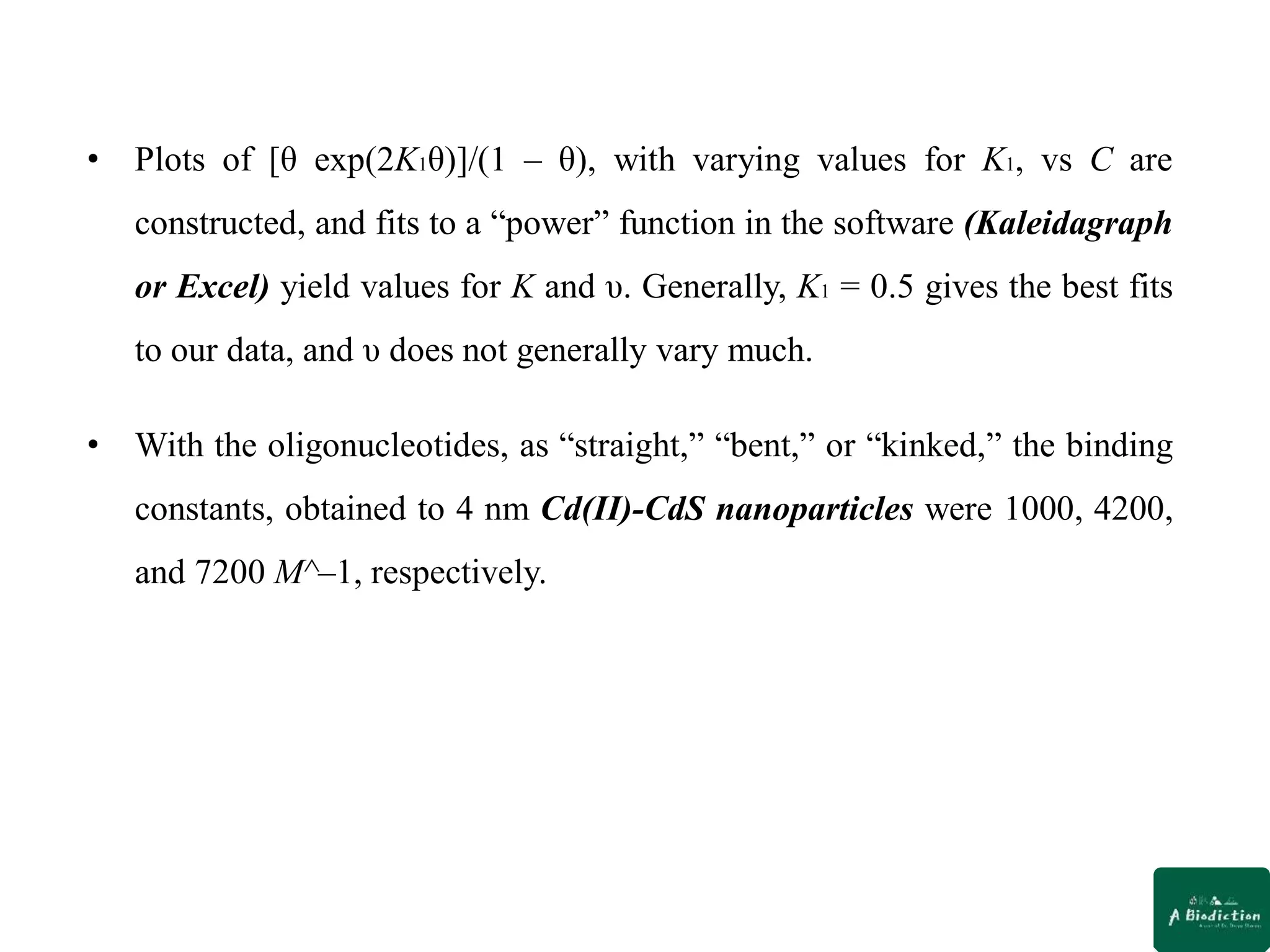 • Plots of [θ exp(2K1θ)]/(1 – θ), with varying values for K1, vs C are
constructed, and fits to a “power” function in the software (Kaleidagraph
or Excel) yield values for K and υ. Generally, K1 = 0.5 gives the best fits
to our data, and υ does not generally vary much.
• With the oligonucleotides, as “straight,” “bent,” or “kinked,” the binding
constants, obtained to 4 nm Cd(II)-CdS nanoparticles were 1000, 4200,
and 7200 M^–1, respectively.
 