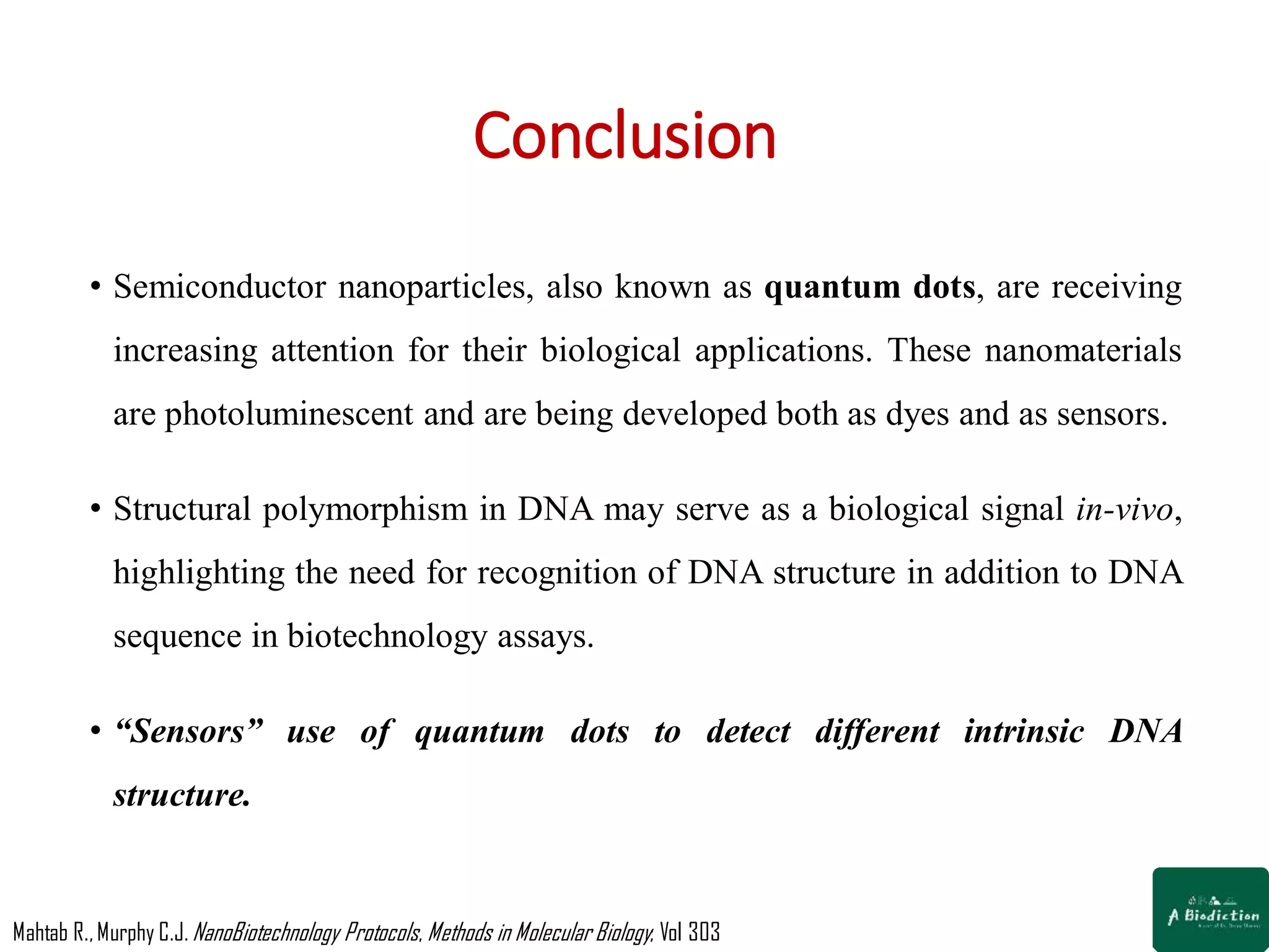 Conclusion
• Semiconductor nanoparticles, also known as quantum dots, are receiving
increasing attention for their biological applications. These nanomaterials
are photoluminescent and are being developed both as dyes and as sensors.
• Structural polymorphism in DNA may serve as a biological signal in-vivo,
highlighting the need for recognition of DNA structure in addition to DNA
sequence in biotechnology assays.
• “Sensors” use of quantum dots to detect different intrinsic DNA
structure.
Mahtab R.,Murphy C.J. NanoBiotechnology Protocols, Methods in Molecular Biology; Vol 303
 
