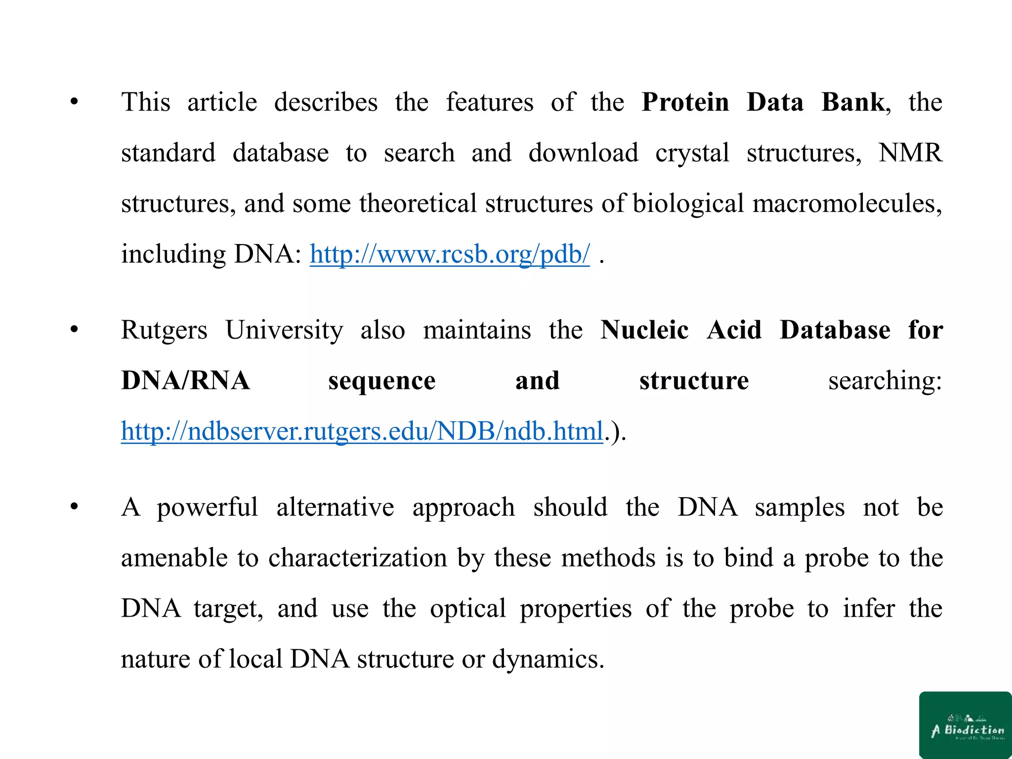 • This article describes the features of the Protein Data Bank, the
standard database to search and download crystal structures, NMR
structures, and some theoretical structures of biological macromolecules,
including DNA: http://www.rcsb.org/pdb/ .
• Rutgers University also maintains the Nucleic Acid Database for
DNA/RNA sequence and structure searching:
http://ndbserver.rutgers.edu/NDB/ndb.html.).
• A powerful alternative approach should the DNA samples not be
amenable to characterization by these methods is to bind a probe to the
DNA target, and use the optical properties of the probe to infer the
nature of local DNA structure or dynamics.
 