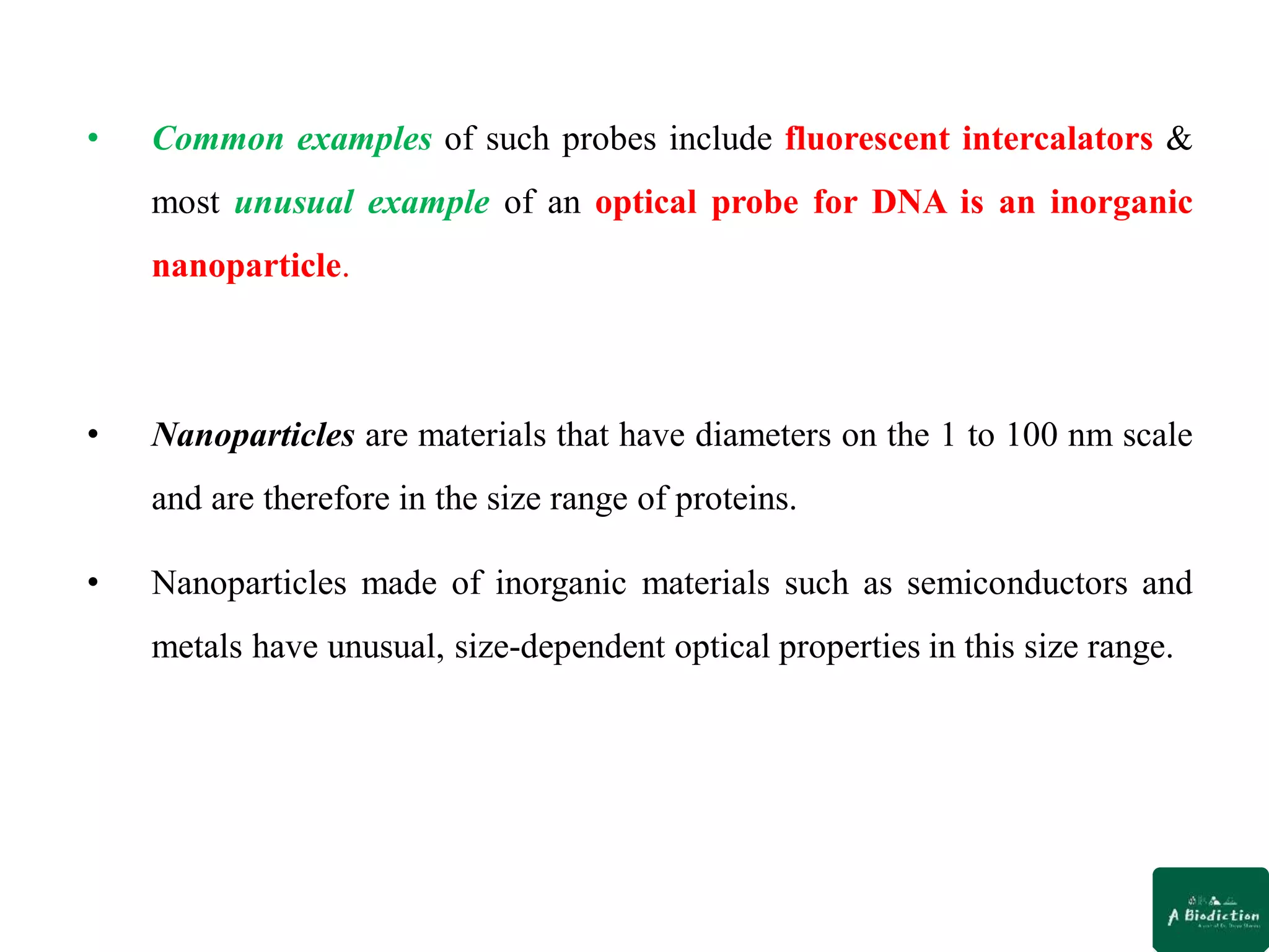 • Common examples of such probes include fluorescent intercalators &
most unusual example of an optical probe for DNA is an inorganic
nanoparticle.
• Nanoparticles are materials that have diameters on the 1 to 100 nm scale
and are therefore in the size range of proteins.
• Nanoparticles made of inorganic materials such as semiconductors and
metals have unusual, size-dependent optical properties in this size range.
 