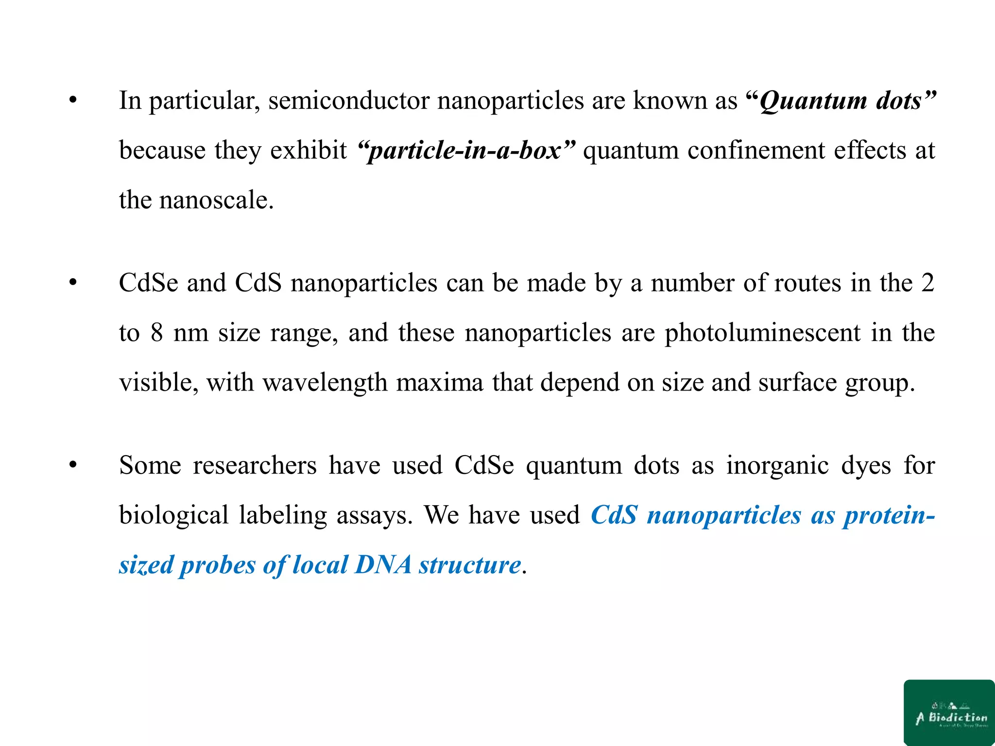 • In particular, semiconductor nanoparticles are known as “Quantum dots”
because they exhibit “particle-in-a-box” quantum confinement effects at
the nanoscale.
• CdSe and CdS nanoparticles can be made by a number of routes in the 2
to 8 nm size range, and these nanoparticles are photoluminescent in the
visible, with wavelength maxima that depend on size and surface group.
• Some researchers have used CdSe quantum dots as inorganic dyes for
biological labeling assays. We have used CdS nanoparticles as protein-
sized probes of local DNA structure.
 