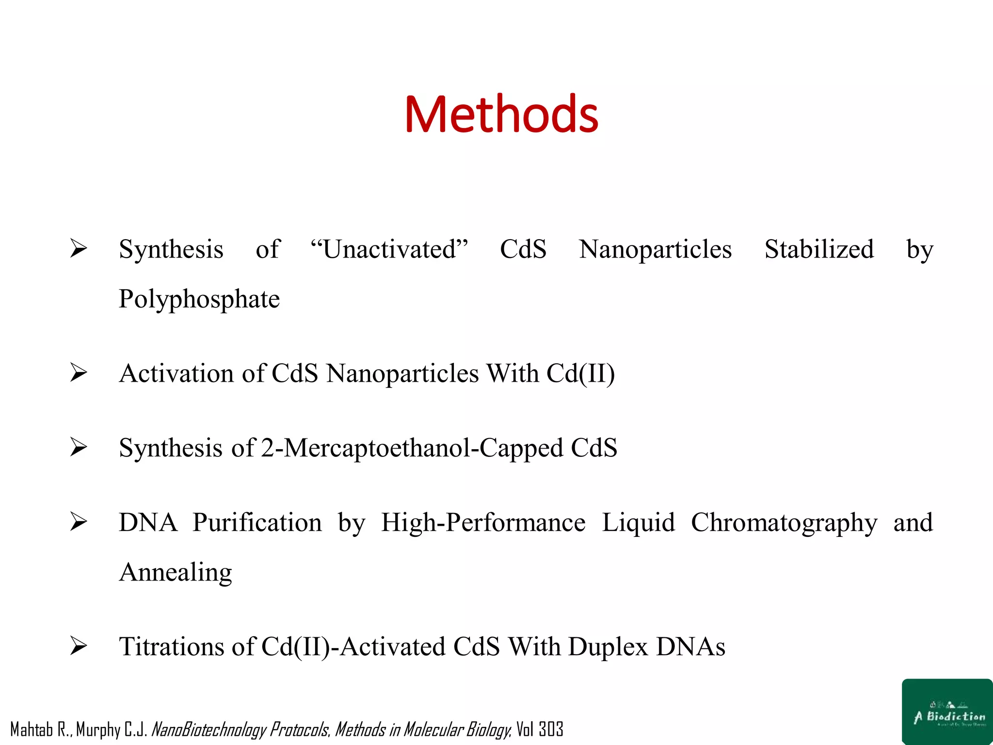 Methods
 Synthesis of “Unactivated” CdS Nanoparticles Stabilized by
Polyphosphate
 Activation of CdS Nanoparticles With Cd(II)
 Synthesis of 2-Mercaptoethanol-Capped CdS
 DNA Purification by High-Performance Liquid Chromatography and
Annealing
 Titrations of Cd(II)-Activated CdS With Duplex DNAs
Mahtab R.,Murphy C.J. NanoBiotechnology Protocols, Methods in Molecular Biology; Vol 303
 