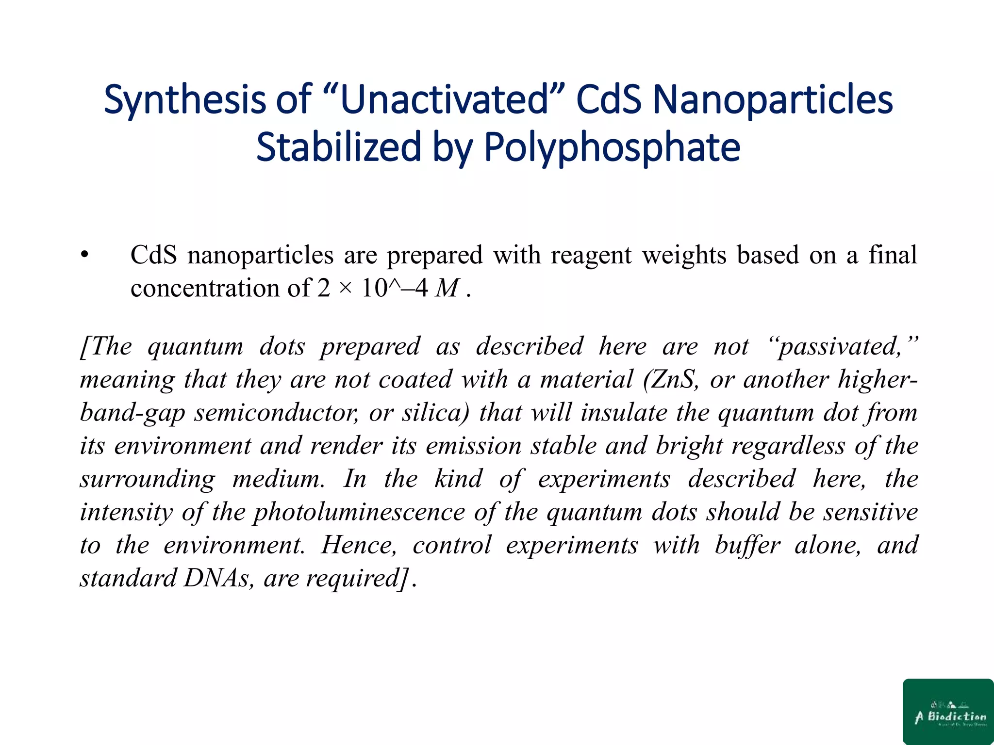 Synthesis of “Unactivated” CdS Nanoparticles
Stabilized by Polyphosphate
• CdS nanoparticles are prepared with reagent weights based on a final
concentration of 2 × 10^–4 M .
[The quantum dots prepared as described here are not “passivated,”
meaning that they are not coated with a material (ZnS, or another higher-
band-gap semiconductor, or silica) that will insulate the quantum dot from
its environment and render its emission stable and bright regardless of the
surrounding medium. In the kind of experiments described here, the
intensity of the photoluminescence of the quantum dots should be sensitive
to the environment. Hence, control experiments with buffer alone, and
standard DNAs, are required].
 