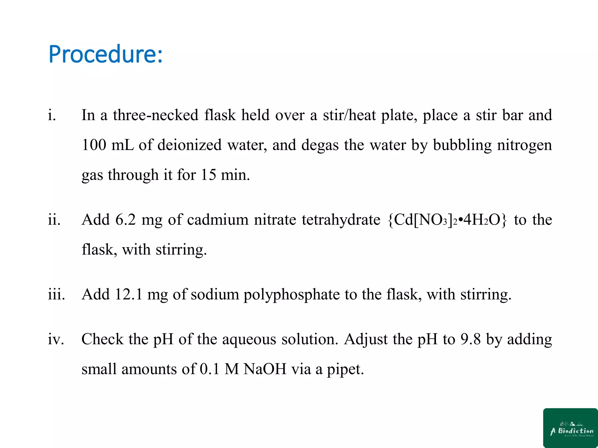 Procedure:
i. In a three-necked flask held over a stir/heat plate, place a stir bar and
100 mL of deionized water, and degas the water by bubbling nitrogen
gas through it for 15 min.
ii. Add 6.2 mg of cadmium nitrate tetrahydrate {Cd[NO3]2•4H2O} to the
flask, with stirring.
iii. Add 12.1 mg of sodium polyphosphate to the flask, with stirring.
iv. Check the pH of the aqueous solution. Adjust the pH to 9.8 by adding
small amounts of 0.1 M NaOH via a pipet.
 