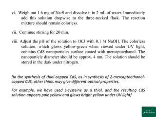 vi. Weigh out 1.6 mg of Na2S and dissolve it in 2 mL of water. Immediately
add this solution dropwise to the three-necked flask. The reaction
mixture should remain colorless.
vii. Continue stirring for 20 min.
viii. Adjust the pH of the solution to 10.3 with 0.1 M NaOH. The colorless
solution, which glows yellow-green when viewed under UV light,
contains CdS nanoparticles surface coated with mercaptoethanol. The
nanoparticle diameter should be approx. 4 nm. The solution should be
stored in the dark under nitrogen.
[In the synthesis of thiol-capped CdS, as in synthesis of 2-mercaptoethanol-
capped CdS, other thiols may give different optical properties.
For example, we have used L-cysteine as a thiol, and the resulting CdS
solution appears pale yellow and glows bright yellow under UV light]
 