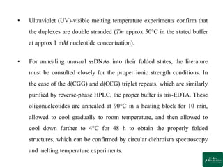 • Ultraviolet (UV)-visible melting temperature experiments confirm that
the duplexes are double stranded (Tm approx 50°C in the stated buffer
at approx 1 mM nucleotide concentration).
• For annealing unusual ssDNAs into their folded states, the literature
must be consulted closely for the proper ionic strength conditions. In
the case of the d(CGG) and d(CCG) triplet repeats, which are similarly
purified by reverse-phase HPLC, the proper buffer is tris-EDTA. These
oligonucleotides are annealed at 90°C in a heating block for 10 min,
allowed to cool gradually to room temperature, and then allowed to
cool down further to 4°C for 48 h to obtain the properly folded
structures, which can be confirmed by circular dichroism spectroscopy
and melting temperature experiments.
 