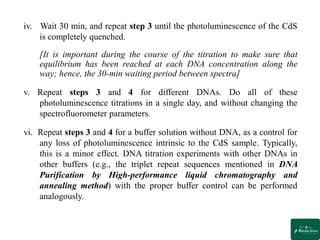 iv. Wait 30 min, and repeat step 3 until the photoluminescence of the CdS
is completely quenched.
[It is important during the course of the titration to make sure that
equilibrium has been reached at each DNA concentration along the
way; hence, the 30-min waiting period between spectra]
v. Repeat steps 3 and 4 for different DNAs. Do all of these
photoluminescence titrations in a single day, and without changing the
spectrofluorometer parameters.
vi. Repeat steps 3 and 4 for a buffer solution without DNA, as a control for
any loss of photoluminescence intrinsic to the CdS sample. Typically,
this is a minor effect. DNA titration experiments with other DNAs in
other buffers (e.g., the triplet repeat sequences mentioned in DNA
Purification by High-performance liquid chromatography and
annealing method) with the proper buffer control can be performed
analogously.
 