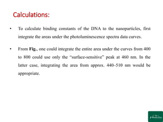 Calculations:
• To calculate binding constants of the DNA to the nanoparticles, first
integrate the areas under the photoluminescence spectra data curves.
• From Fig., one could integrate the entire area under the curves from 400
to 800 could use only the “surface-sensitive” peak at 460 nm. In the
latter case, integrating the area from approx. 440–510 nm would be
appropriate.
 