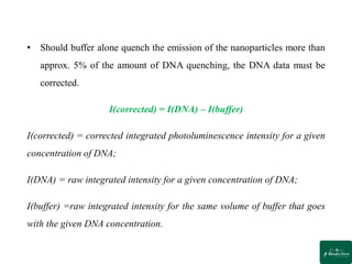 • Should buffer alone quench the emission of the nanoparticles more than
approx. 5% of the amount of DNA quenching, the DNA data must be
corrected.
I(corrected) = I(DNA) – I(buffer)
I(corrected) = corrected integrated photoluminescence intensity for a given
concentration of DNA;
I(DNA) = raw integrated intensity for a given concentration of DNA;
I(buffer) =raw integrated intensity for the same volume of buffer that goes
with the given DNA concentration.
 