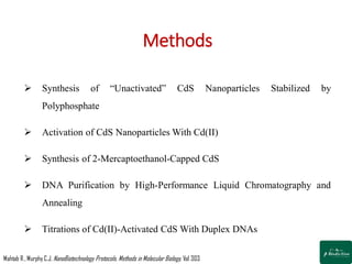 Methods
 Synthesis of “Unactivated” CdS Nanoparticles Stabilized by
Polyphosphate
 Activation of CdS Nanoparticles With Cd(II)
 Synthesis of 2-Mercaptoethanol-Capped CdS
 DNA Purification by High-Performance Liquid Chromatography and
Annealing
 Titrations of Cd(II)-Activated CdS With Duplex DNAs
Mahtab R.,Murphy C.J. NanoBiotechnology Protocols, Methods in Molecular Biology; Vol 303
 