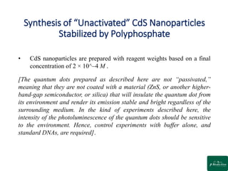 Synthesis of “Unactivated” CdS Nanoparticles
Stabilized by Polyphosphate
• CdS nanoparticles are prepared with reagent weights based on a final
concentration of 2 × 10^–4 M .
[The quantum dots prepared as described here are not “passivated,”
meaning that they are not coated with a material (ZnS, or another higher-
band-gap semiconductor, or silica) that will insulate the quantum dot from
its environment and render its emission stable and bright regardless of the
surrounding medium. In the kind of experiments described here, the
intensity of the photoluminescence of the quantum dots should be sensitive
to the environment. Hence, control experiments with buffer alone, and
standard DNAs, are required].
 