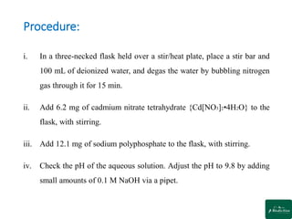 Procedure:
i. In a three-necked flask held over a stir/heat plate, place a stir bar and
100 mL of deionized water, and degas the water by bubbling nitrogen
gas through it for 15 min.
ii. Add 6.2 mg of cadmium nitrate tetrahydrate {Cd[NO3]2•4H2O} to the
flask, with stirring.
iii. Add 12.1 mg of sodium polyphosphate to the flask, with stirring.
iv. Check the pH of the aqueous solution. Adjust the pH to 9.8 by adding
small amounts of 0.1 M NaOH via a pipet.
 