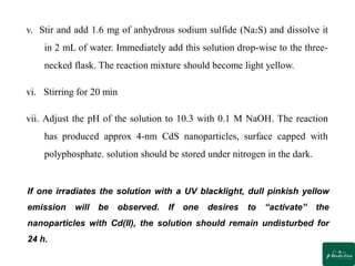 v. Stir and add 1.6 mg of anhydrous sodium sulfide (Na2S) and dissolve it
in 2 mL of water. Immediately add this solution drop-wise to the three-
necked flask. The reaction mixture should become light yellow.
vi. Stirring for 20 min
vii. Adjust the pH of the solution to 10.3 with 0.1 M NaOH. The reaction
has produced approx 4-nm CdS nanoparticles, surface capped with
polyphosphate. solution should be stored under nitrogen in the dark.
If one irradiates the solution with a UV blacklight, dull pinkish yellow
emission will be observed. If one desires to “activate” the
nanoparticles with Cd(II), the solution should remain undisturbed for
24 h.
 