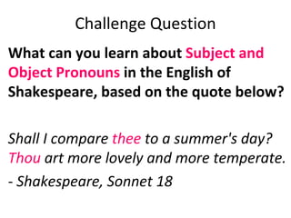 Challenge Question What can you learn about  Subject and Object Pronouns  in the English of Shakespeare, based on the quote below?   Shall I compare  thee  to a summer's day? Thou  art more lovely and more temperate.   -  Shakespeare, Sonnet 18   
