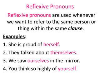 Reflexive   Pronouns Reflexive pronouns  are used whenever we want to refer to the same person or thing within the same  clause .  Examples :  1. She is proud of  herself .  2. They talked about  themselves .  3. We saw  ourselves  in the mirror.  4. You think so highly of  yourself .  