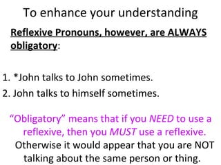 To enhance your understanding Reflexive Pronouns, however, are ALWAYS obligatory :  1. *John talks to John sometimes.  2. John talks to himself sometimes.  “ Obligatory” means that if you  NEED  to use a reflexive, then you  MUST  use a reflexive.  Otherwise it would appear that you are NOT talking about the same person or thing.  