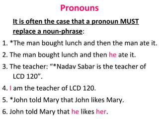 Pronouns It is often the case that a pronoun MUST replace a noun-phrase :  1. *The man bought lunch and then the man ate it.  2. The man bought lunch and then  he  ate it.  3. The teacher: “*Nadav Sabar is the teacher of LCD 120”.  4.  I  am the teacher of LCD 120.  5. *John told Mary that John likes Mary.  6. John told Mary that  he  likes  her .  