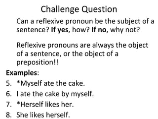 Challenge Question Can a reflexive pronoun be the subject of a sentence?  If yes , how?  If no , why not?  Reflexive pronouns are always the object of a sentence, or the object of a preposition!! Examples : *Myself ate the cake. I ate the cake by myself.  *Herself likes her. She likes herself.  