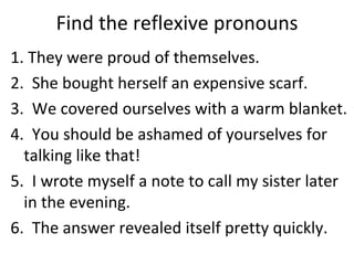 Find the reflexive pronouns 1. They were proud of themselves. 2.  She bought herself an expensive scarf. 3.  We covered ourselves with a warm blanket. 4.  You should be ashamed of yourselves for talking like that! 5.  I wrote myself a note to call my sister later in the evening. 6.  The answer revealed itself pretty quickly. 