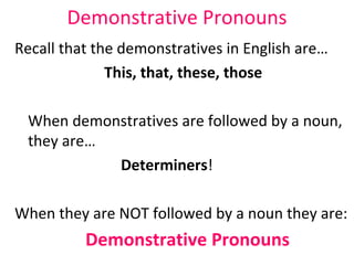 Demonstrative Pronouns Recall that the demonstratives in English are… This, that, these, those When demonstratives are followed by a noun, they are… Determiners ! When they are NOT followed by a noun they are:  Demonstrative Pronouns   