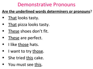 Demonstrative Pronouns Are the underlined words determiners or pronouns ?  That  looks tasty.  That  pizza looks tasty.  These  shoes don’t fit.  These  are perfect.  I like  those  hats.  I want to try  those .  She tried  this  cake.  You must see  this .  