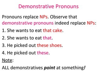 Demonstrative Pronouns Pronouns replace  NPs . Observe that  demonstrative pronouns  indeed replace  NPs :  1. She wants to eat  that cake .  2. She wants to eat  that .  3. He picked out  these shoes .  4. He picked out  these .  Note : ALL demonstratives  point  at something ! 