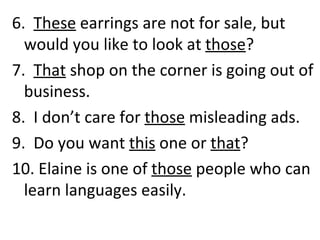 6.  These  earrings are not for sale, but would you like to look at  those ? 7.  That  shop on the corner is going out of business. 8.  I don’t care for  those  misleading ads. 9.  Do you want  this  one or  that ? 10. Elaine is one of  those  people who can learn languages easily. 