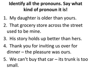Identify all the pronouns. Say what kind of pronoun it is! 1.  My daughter is older than yours. 2.  That grocery store across the street used to be mine. 3.  His story holds up better than hers. 4.  Thank you for inviting us over for dinner – the pleasure was ours. 5.  We can’t buy that car – its trunk is too small. 