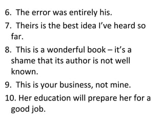 6.  The error was entirely his. 7.  Theirs is the best idea I’ve heard so far. 8.  This is a wonderful book – it’s a shame that its author is not well known. 9.  This is your business, not mine. 10. Her education will prepare her for a good job. 